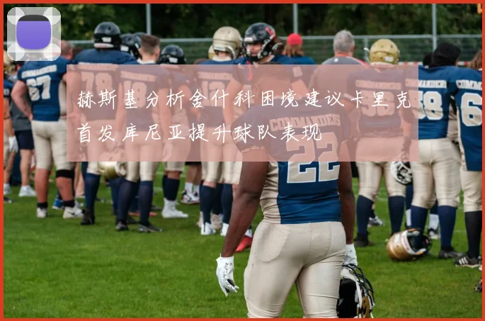 赫斯基分析舍什科困境建议卡里克首发库尼亚提升球队表现