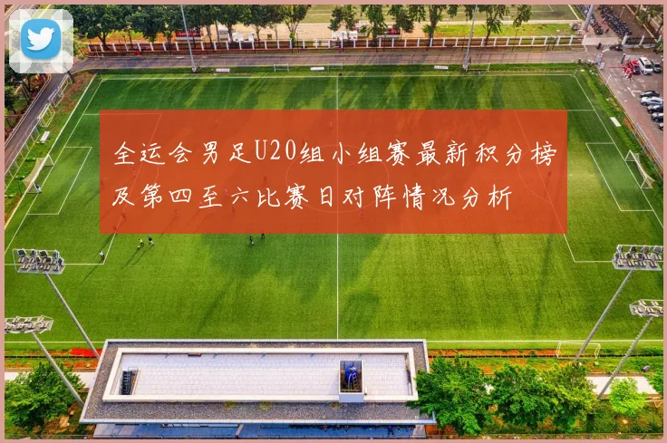 全运会男足U20组小组赛最新积分榜及第四至六比赛日对阵情况分析