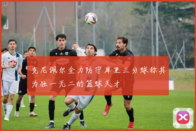克尼佩尔全力防守库里三分球称其为独一无二的篮球天才