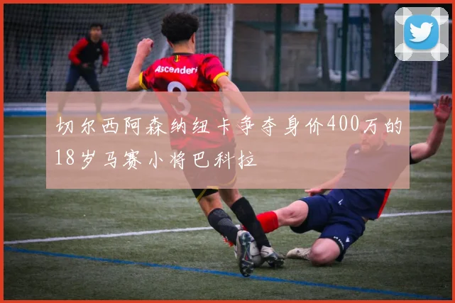 切尔西阿森纳纽卡争夺身价400万的18岁马赛小将巴科拉