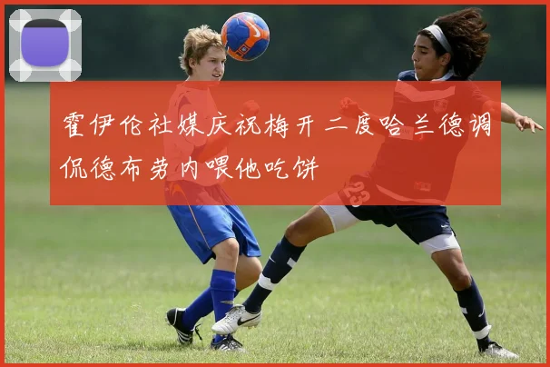 霍伊伦社媒庆祝梅开二度哈兰德调侃德布劳内喂他吃饼