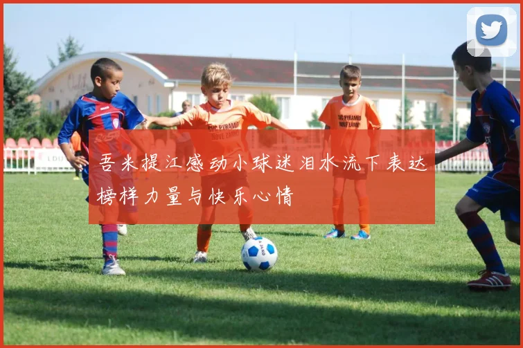 吾米提江感动小球迷泪水流下表达榜样力量与快乐心情