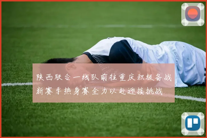 陕西联合一线队前往重庆积极备战新赛季热身赛全力以赴迎接挑战
