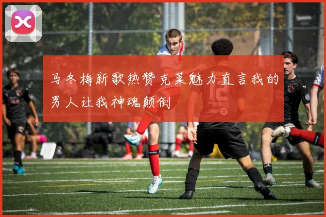 马冬梅新歌热赞克莱魅力直言我的男人让我神魂颠倒
