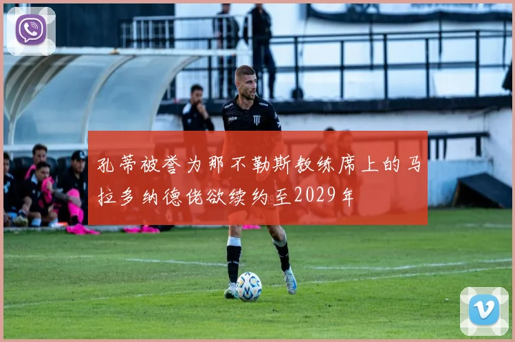 孔蒂被誉为那不勒斯教练席上的马拉多纳德佬欲续约至2029年