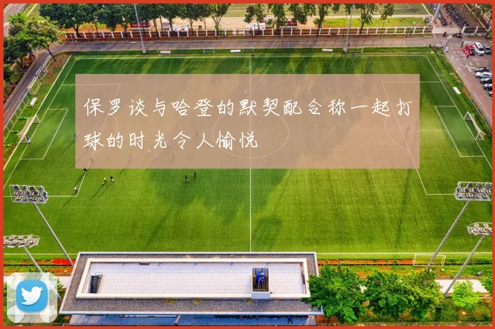 保罗谈与哈登的默契配合称一起打球的时光令人愉悦