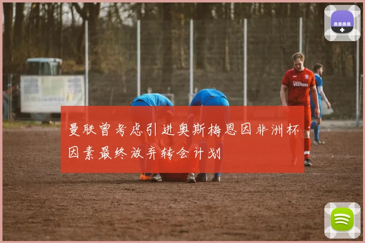 曼联曾考虑引进奥斯梅恩因非洲杯因素最终放弃转会计划