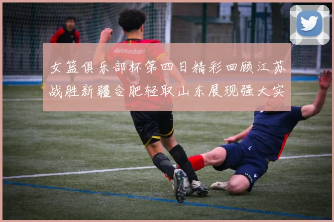 女篮俱乐部杯第四日精彩回顾江苏战胜新疆合肥轻取山东展现强大实力