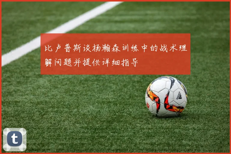 比卢普斯谈杨瀚森训练中的战术理解问题并提供详细指导