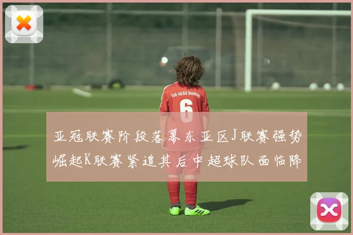 亚冠联赛阶段落幕东亚区J联赛强势崛起K联赛紧追其后中超球队面临降级危机