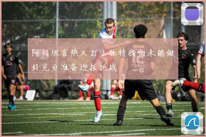 阿门坦言热火打法独特我们未能做好充分准备迎接挑战