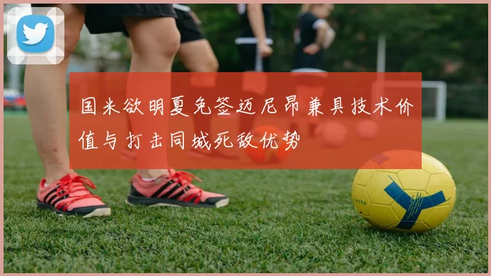 国米欲明夏免签迈尼昂兼具技术价值与打击同城死敌优势