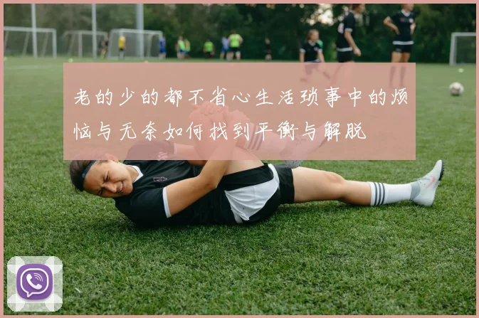 老的少的都不省心生活琐事中的烦恼与无奈如何找到平衡与解脱