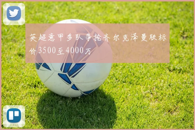 英超意甲多队争抢齐尔克泽曼联标价3500至4000万