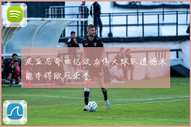 皮亚尼奇回忆效力伟大球队遗憾未能夺得欧冠荣誉