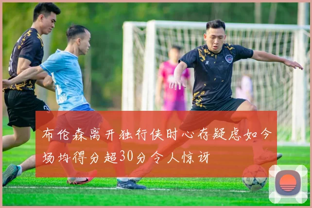 布伦森离开独行侠时心存疑虑如今场均得分超30分令人惊讶