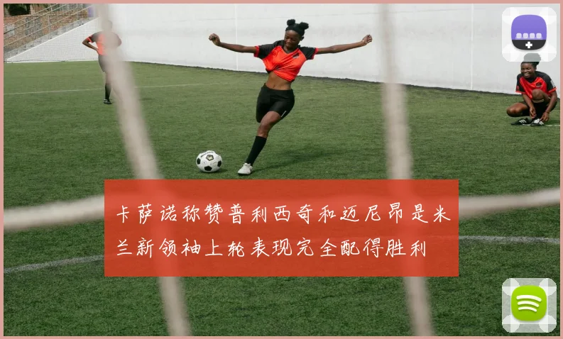卡萨诺称赞普利西奇和迈尼昂是米兰新领袖上轮表现完全配得胜利