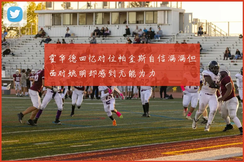 霍华德回忆对位帕金斯自信满满但面对姚明却感到无能为力