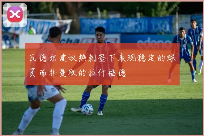 瓦德尔建议热刺签下表现稳定的球员而非曼联的拉什福德