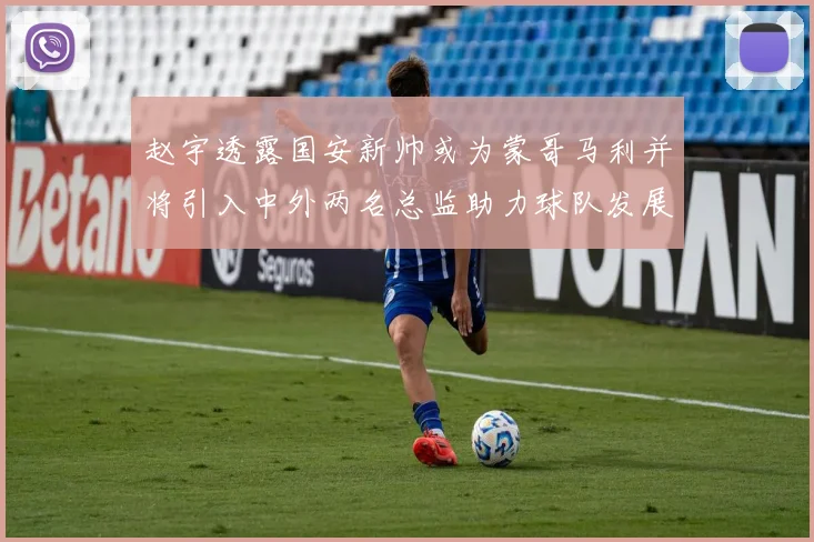 赵宇透露国安新帅或为蒙哥马利并将引入中外两名总监助力球队发展