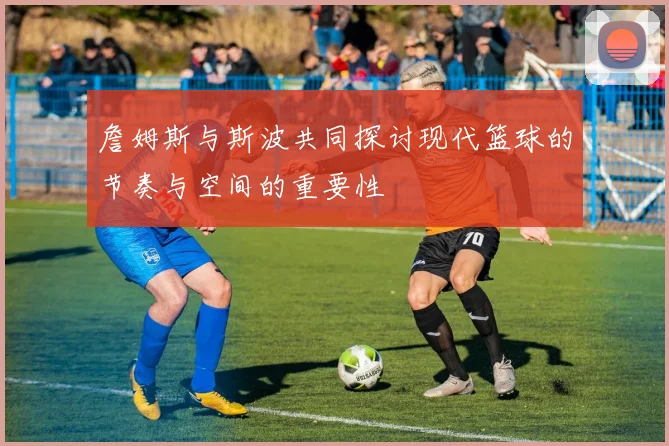 詹姆斯与斯波共同探讨现代篮球的节奏与空间的重要性