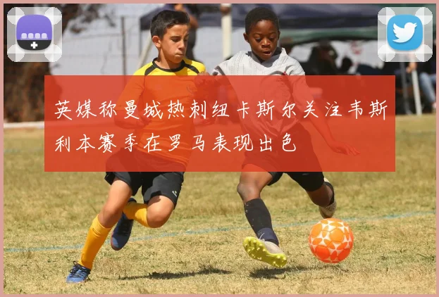 英媒称曼城热刺纽卡斯尔关注韦斯利本赛季在罗马表现出色