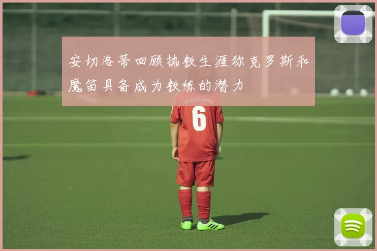 安切洛蒂回顾执教生涯称克罗斯和魔笛具备成为教练的潜力