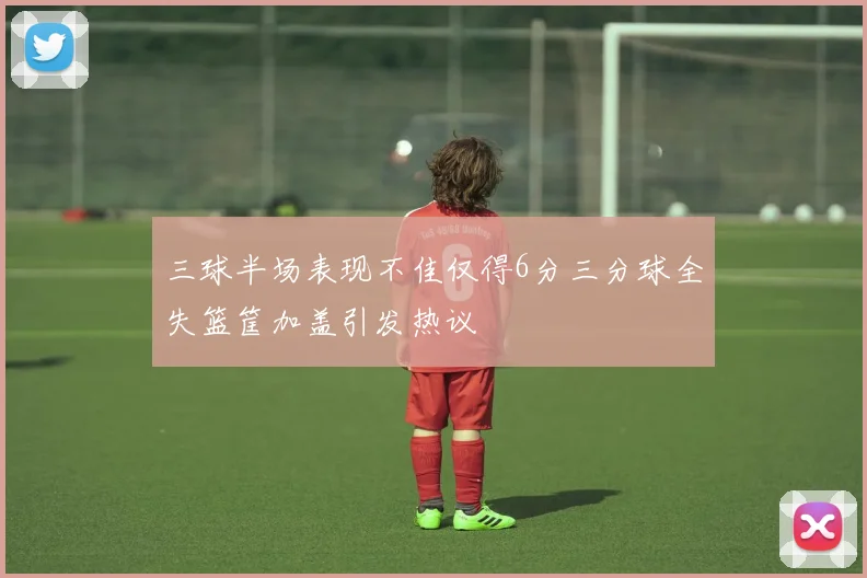 三球半场表现不佳仅得6分三分球全失篮筐加盖引发热议
