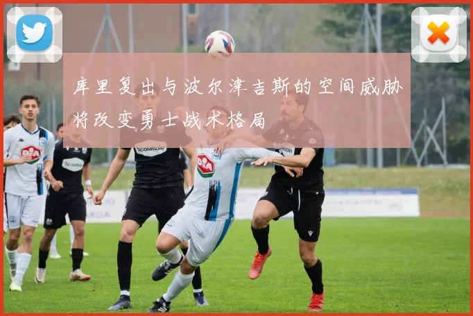 库里复出与波尔津吉斯的空间威胁将改变勇士战术格局