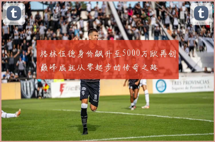 格林伍德身价飙升至5000万欧再创巅峰成就从零起步的传奇之路