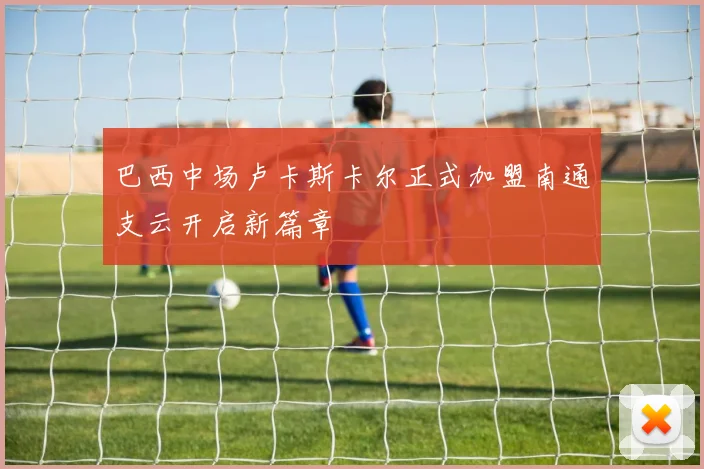 巴西中场卢卡斯卡尔正式加盟南通支云开启新篇章