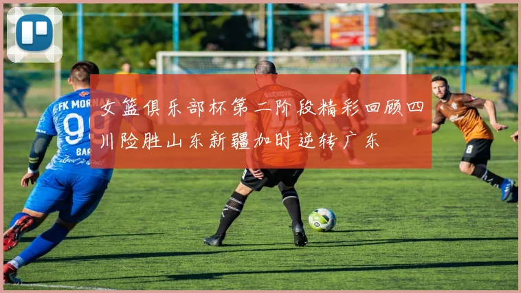 女篮俱乐部杯第二阶段精彩回顾四川险胜山东新疆加时逆转广东