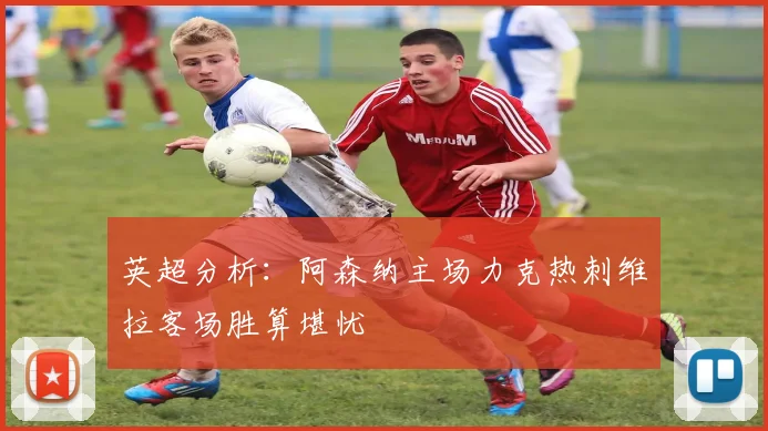 英超分析：阿森纳主场力克热刺维拉客场胜算堪忧