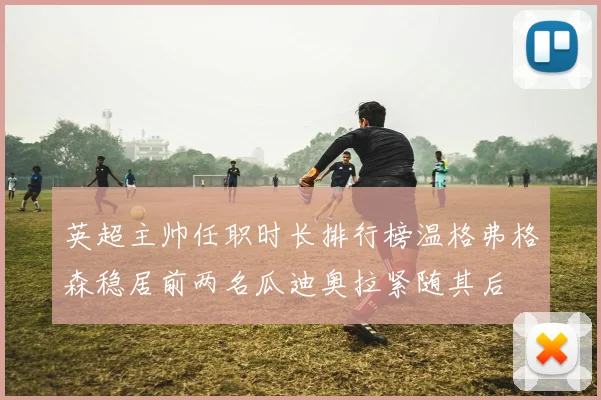 英超主帅任职时长排行榜温格弗格森稳居前两名瓜迪奥拉紧随其后